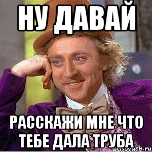 НУ ДАВАЙ РАССКАЖИ МНЕ ЧТО ТЕБЕ ДАЛА ТРУБА, Мем Ну давай расскажи (Вилли Вонка)