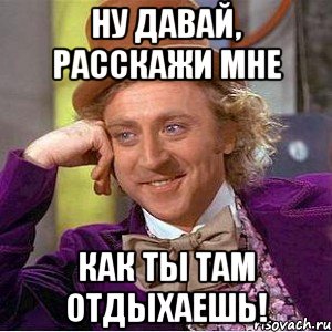 Ну давай, расскажи мне как ты там отдыхаешь!