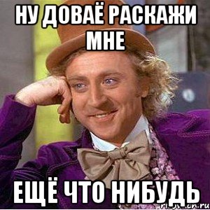 ну доваё раскажи мне ещё что нибудь, Мем Ну давай расскажи (Вилли Вонка)