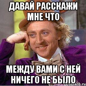 Давай расскажи мне что Между вами с ней ничего не было, Мем Ну давай расскажи (Вилли Вонка)