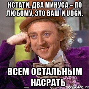 Кстати, два минуса – по любому, это Ваш и Udgn, ВСЕМ ОСТАЛЬНЫМ _ НАСРАТЬ, Мем Ну давай расскажи (Вилли Вонка)