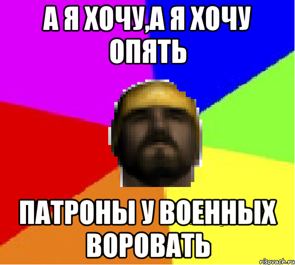 А я хочу,а я хочу опять Патроны у военных воровать