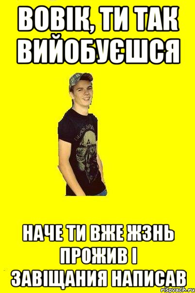 Вовік, ти так вийобуєшся наче ти вже жзнь прожив і завіщания написав, Мем Вовчик
