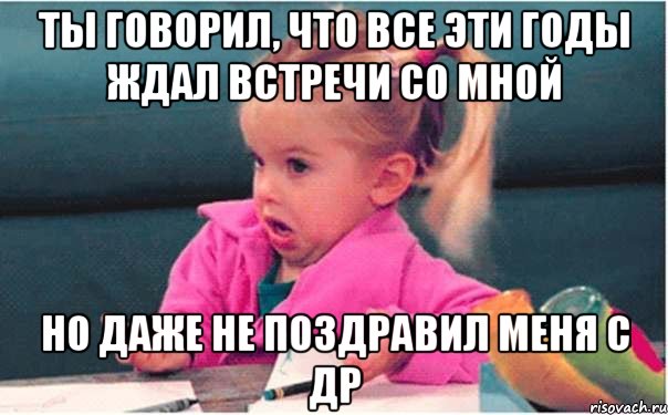 Ты говорил, что все эти годы ждал встречи со мной Но даже не поздравил меня с ДР, Мем  Ты говоришь (девочка возмущается)