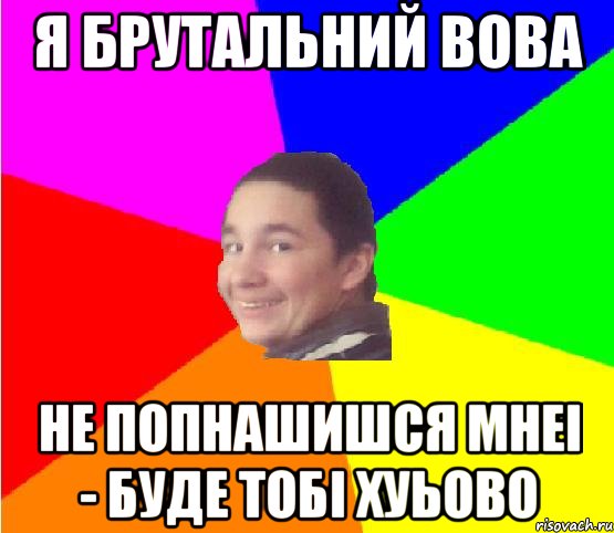 я брутальний вова не попнашишся мнеі - буде тобі хуьово