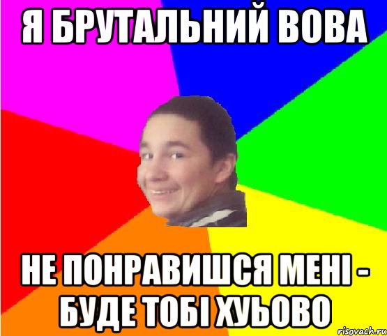 я брутальний вова не понравишся мені - буде тобі хуьово
