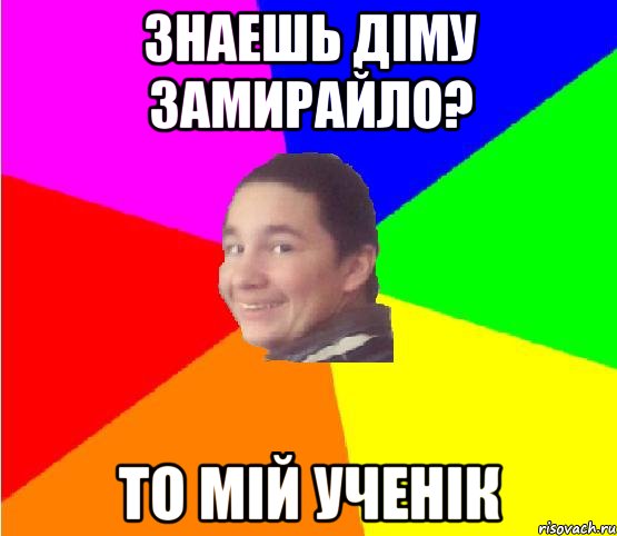 знаешь діму замирайло? то мій ученік