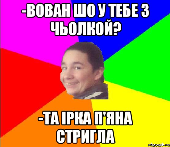 -Вован шо у тебе з чьолкой? -Та Ірка п'яна стригла