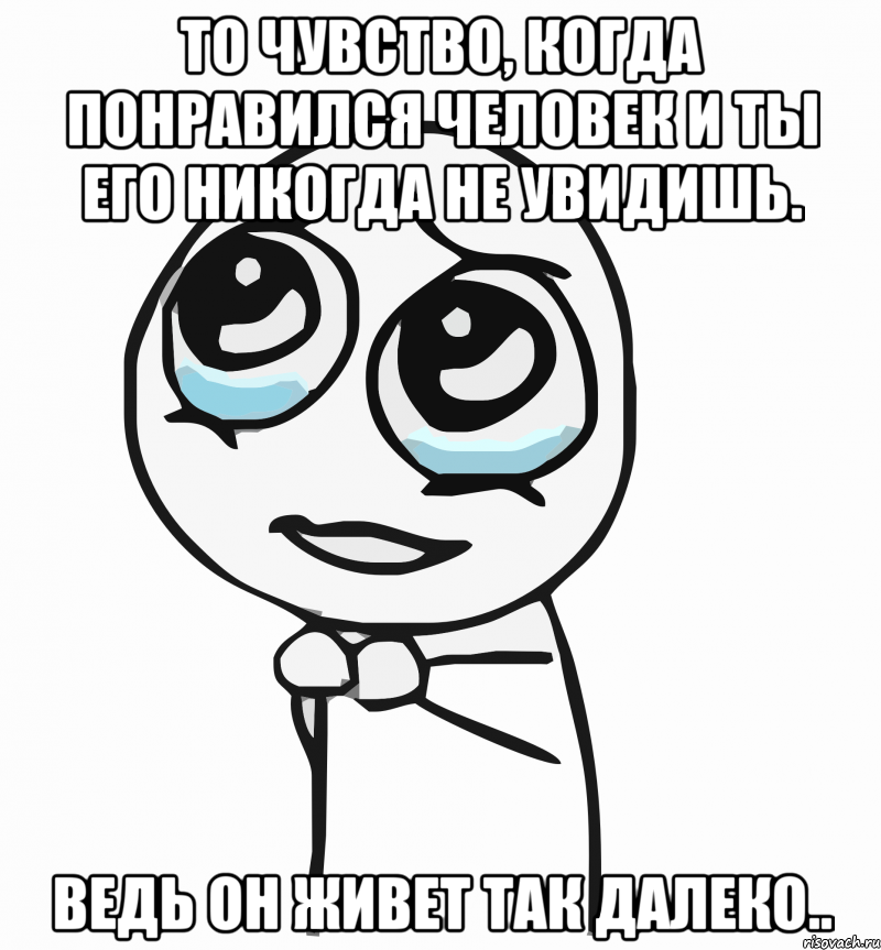 то чувство, когда понравился человек и ты его никогда не увидишь. ведь он живет так далеко.., Мем  ну пожалуйста (please)