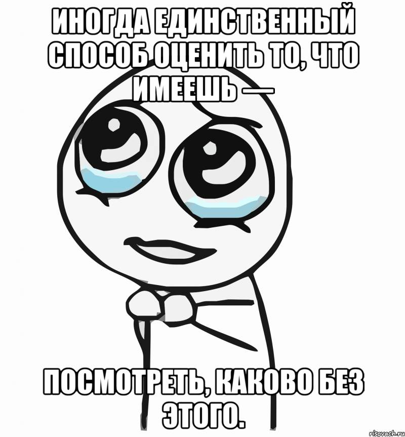 Иногда единственный способ оценить то, что имеешь — посмотреть, каково без этого., Мем  ну пожалуйста (please)