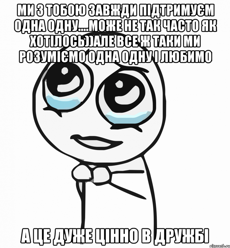 ми з тобою завжди підтримуєм одна одну....може не так часто як хотілось))але все ж таки ми розуміємо одна одну і любимо а це дуже цінно в дружбі, Мем  ну пожалуйста (please)