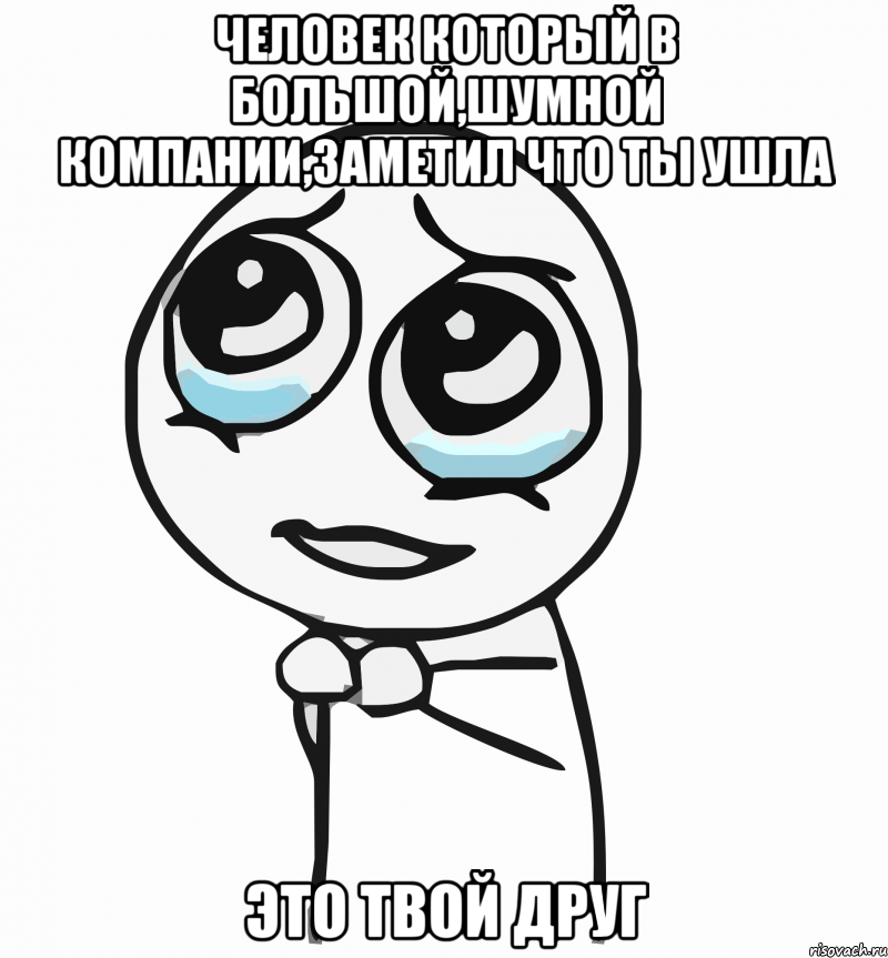 Человек который в большой,шумной компании,заметил что ты ушла ЭТО ТВОЙ ДРУГ, Мем  ну пожалуйста (please)