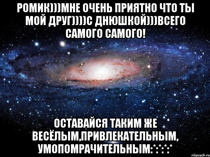 Ромик)))Мне очень приятно что ты мой друг))))С ДНЮШКОЙ)))Всего самого самого! Оставайся таким же весёлым,привлекательным, умопомрачительным:*:*:*:*, Мем Вселенная