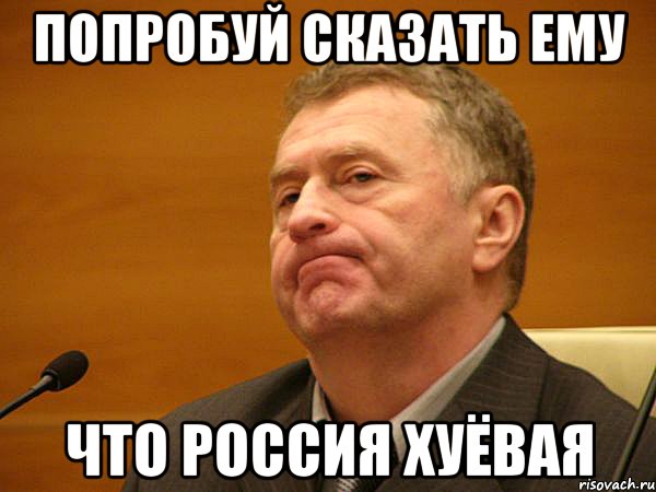Попробуй сказать ему что Россия хуёвая