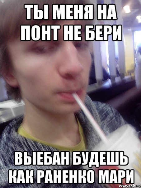 ты меня на понт не бери выебан будешь как раненко мари