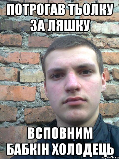 потрогав тьолку за ляшку всповним бабкін холодець