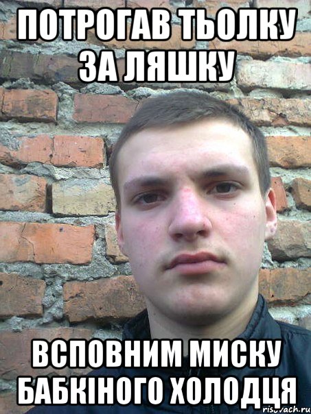 потрогав тьолку за ляшку всповним миску бабкіного холодця
