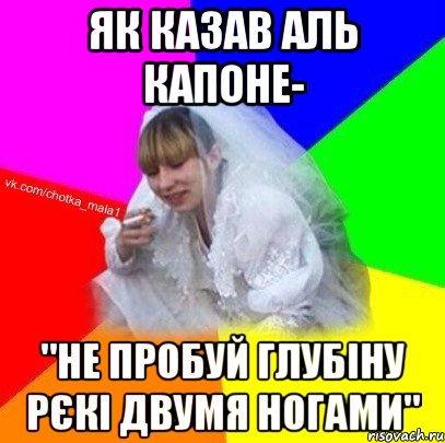 Як казав Аль Капоне- "Не пробуй глубіну рєкі двумя ногами"