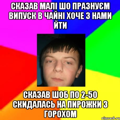 Сказав малі шо празнуєм випуск в Чайні хоче з нами йти сказав шоб по 2-50 скидалась на пирожки з горохом
