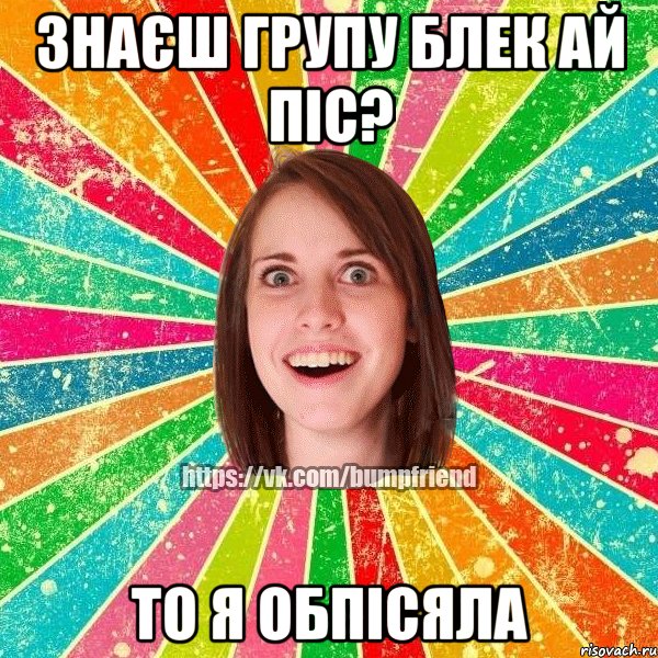 Знаєш групу Блек ай Піс? то я обпісяла, Мем Йобнута Подруга ЙоП