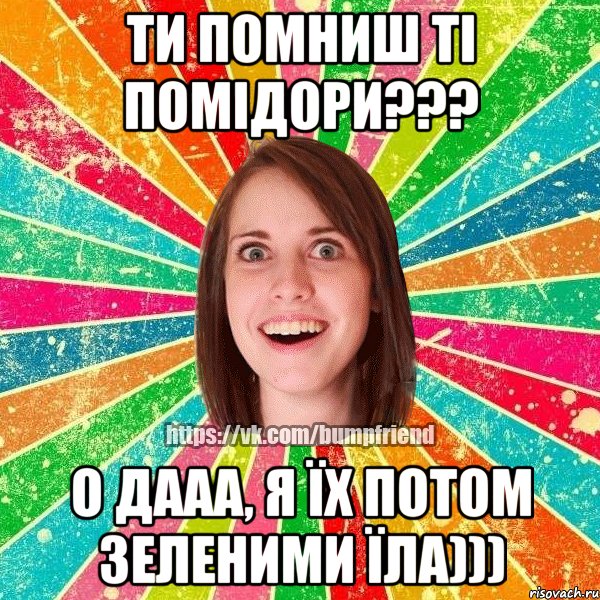 Ти помниш ті помідори??? О дааа, я їх потом зеленими їла))), Мем Йобнута Подруга ЙоП