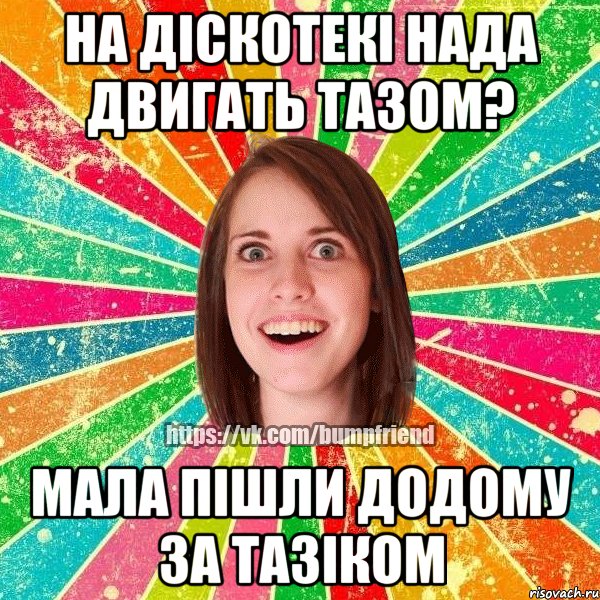 На діскотекі нада двигать тазом? Мала пішли додому за тазіком, Мем Йобнута Подруга ЙоП