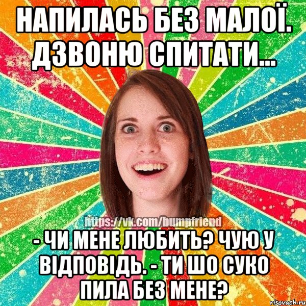 Напилась без Малої. Дзвоню спитати... - Чи мене любить? Чую у відповідь. - Ти шо суко пила без мене?, Мем Йобнута Подруга ЙоП