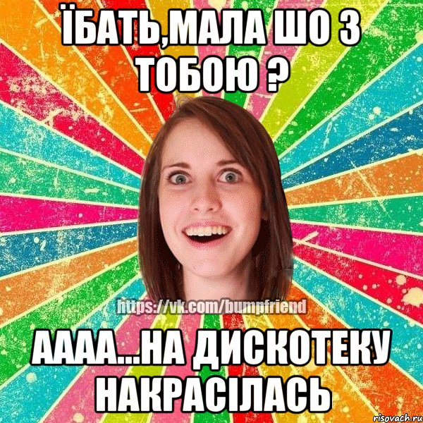 Їбать,мала шо з тобою ? аааа...на дискотеку накрасілась, Мем Йобнута Подруга ЙоП