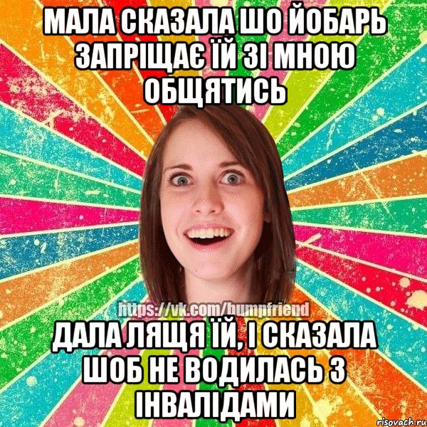 мала сказала шо йобарь запріщає їй зі мною общятись Дала лящя їй, і сказала шоб не водилась з інвалідами, Мем Йобнута Подруга ЙоП