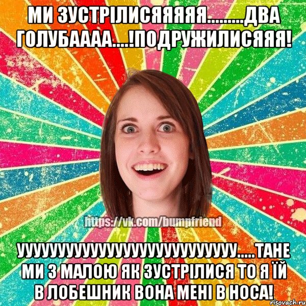 Ми зустрілисяяяяя.........два голубаааа....!Подружилисяяя! УУУУУУУУУуууууууУУУУУУууууу.....ТАНЕ МИ З МАЛОЮ ЯК ЗУСТРІЛИСЯ ТО Я ЇЙ В ЛОБЕШНИК ВОНА МЕНІ В НОСА!, Мем Йобнута Подруга ЙоП