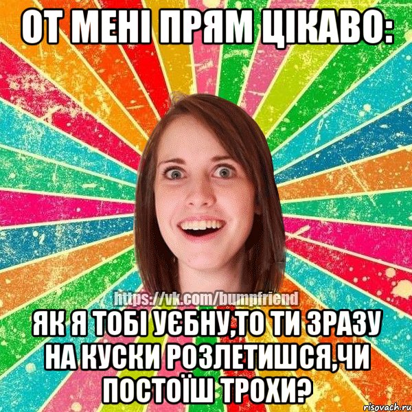 от мені прям цікаво: як я тобі уєбну,то ти зразу на куски розлетишся,чи постоїш трохи?, Мем Йобнута Подруга ЙоП