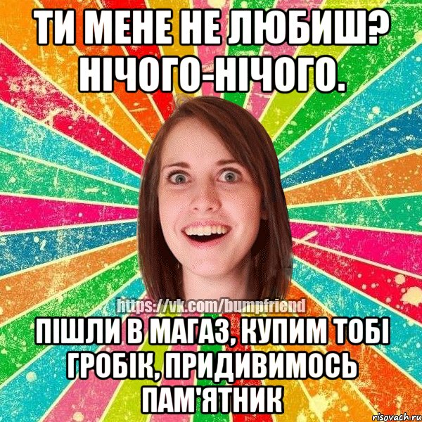 Ти мене не любиш? Нічого-нічого. Пішли в магаз, купим тобі гробік, придивимось пам'ятник, Мем Йобнута Подруга ЙоП