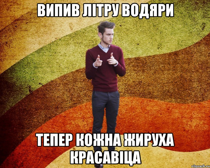 Випив літру водяри тепер кожна жируха красавіца