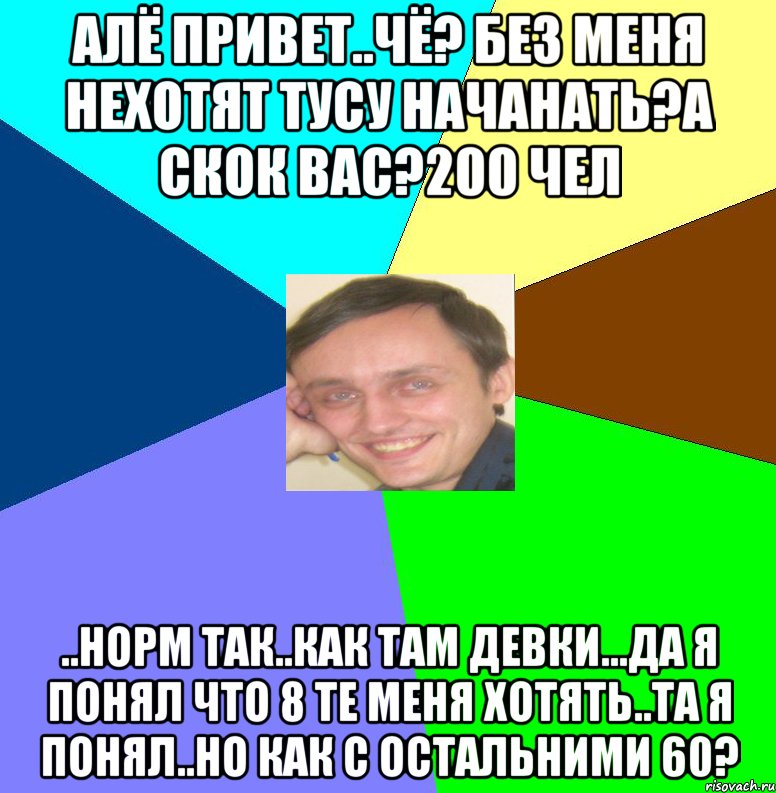 Алё привет..Чё? Без меня нехотят тусу начанать?А скок вас?200 чел ..норм так..Как там девки...да я понял что 8 те меня хотять..та я понял..но как с остальними 60?