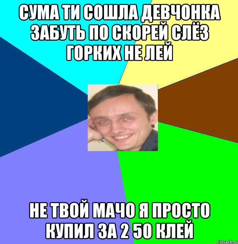 Сума ти сошла девчонка забуть по скорей слёз горких не лей не твой мачо я просто купил за 2 50 клей