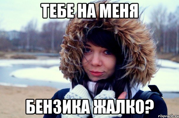 тебе на меня БЕНЗИКА жалко?
