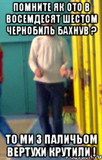 Помните як ото в восемдесят шестом чернобиль бахнув ? То ми з паличьом вертухи крутили !