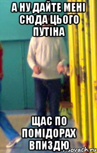 А ну дайте мені сюда цього путіна щас по помідорах впиздю