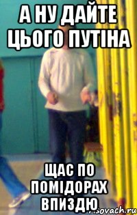А ну дайте цього путіна Щас по помідорах впиздю