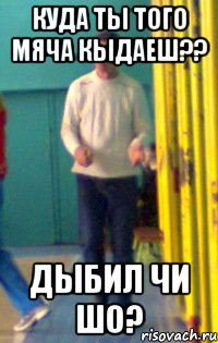 КУДА ТЫ ТОГО МЯЧА КЫДАЕШ?? ДЫБИЛ ЧИ ШО?