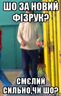 Шо за новий фізрук? Смєлий сильно,чи шо?