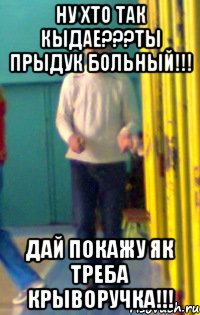 ну хто так кыдае???ты прыдук больный!!! дай покажу як треба крыворучка!!!