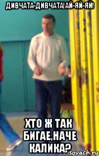 ДИВЧАТА-ДИВЧАТА!АЙ-ЯЙ-ЯЙ! ХТО Ж ТАК БИГАЕ,НАЧЕ КАЛИКА?