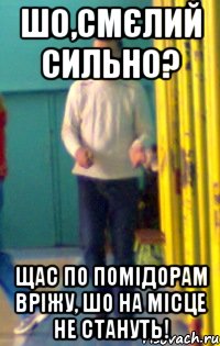 Шо,смєлий сильно? Щас по помідорам вріжу, шо на місце не стануть!