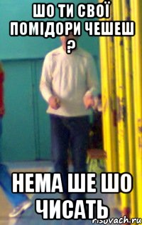 Шо ти свої помідори чешеш ? Нема ше шо чисать
