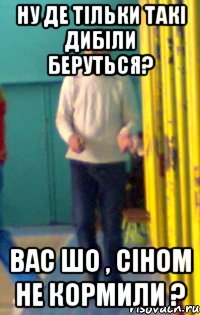 ну де тільки такі дибіли беруться? вас шо , сіном не кормили ?