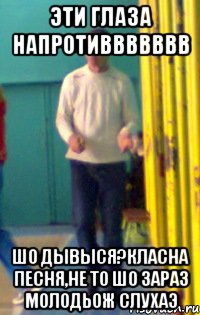 ЭТИ ГЛАЗА НАПРОТИВВВВВВВ ШО ДЫВЫСЯ?КЛАСНА ПЕСНЯ,НЕ ТО ШО ЗАРАЗ МОЛОДЬОЖ СЛУХАЭ