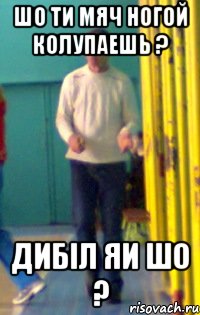 шо ти мяч ногой колупаешь ? дибіл яи шо ?