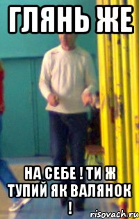 глянь же на себе ! ти ж тупий як валянок !