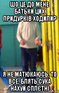 Шо це до мене батьки цих придурків ходили? Я не матюкаюсь, то все, блять сука нахуй сплєтні